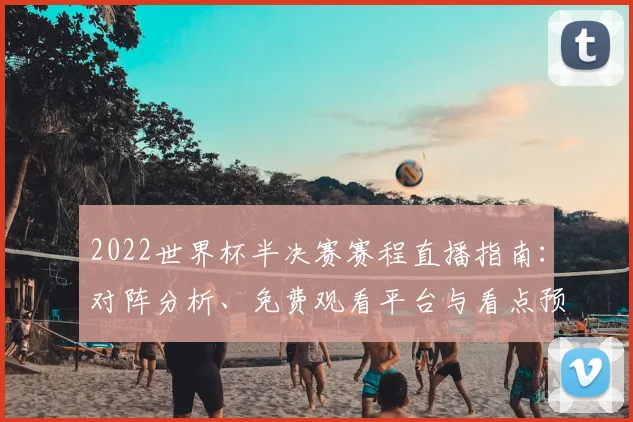 2022世界杯半决赛赛程直播指南:对阵分析、免费观看平台与看点预测
