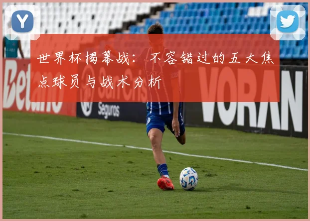 世界杯揭幕战：不容错过的五大焦点球员与战术分析