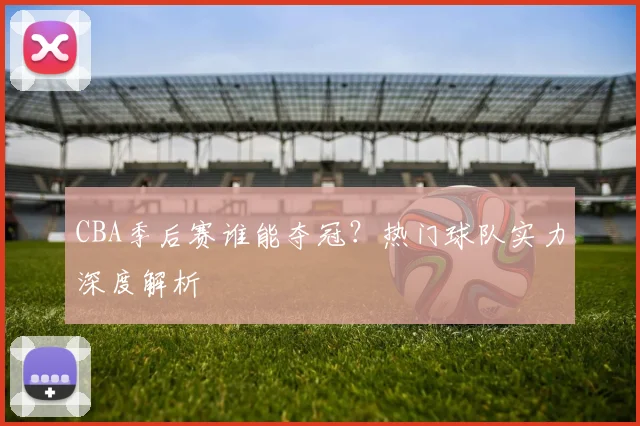 CBA季后赛谁能夺冠？热门球队实力深度解析