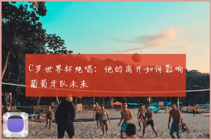 C罗世界杯绝唱:他的离开如何影响葡萄牙队未来
