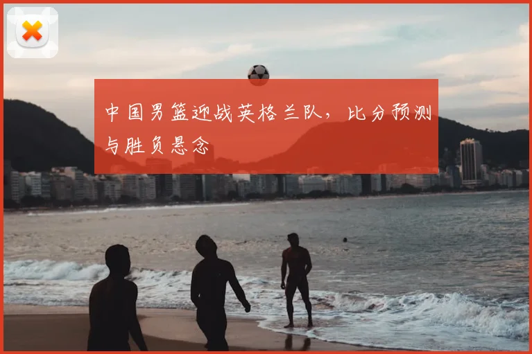中国男篮迎战英格兰队，比分预测与胜负悬念