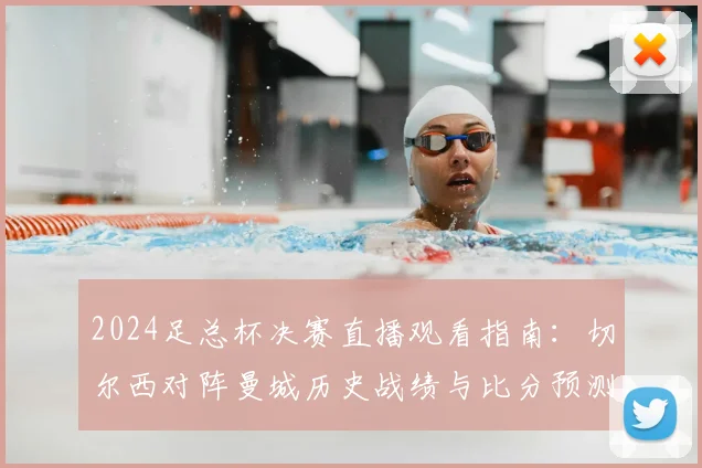 2024足总杯决赛直播观看指南：切尔西对阵曼城历史战绩与比分预测