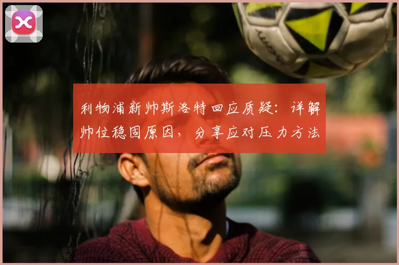 利物浦新帅斯洛特回应质疑：详解帅位稳固原因，分享应对压力方法