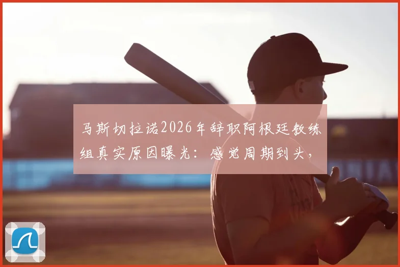 马斯切拉诺2026年辞职阿根廷教练组真实原因曝光:感觉周期到头,梅西与此无关(附内幕分析)
