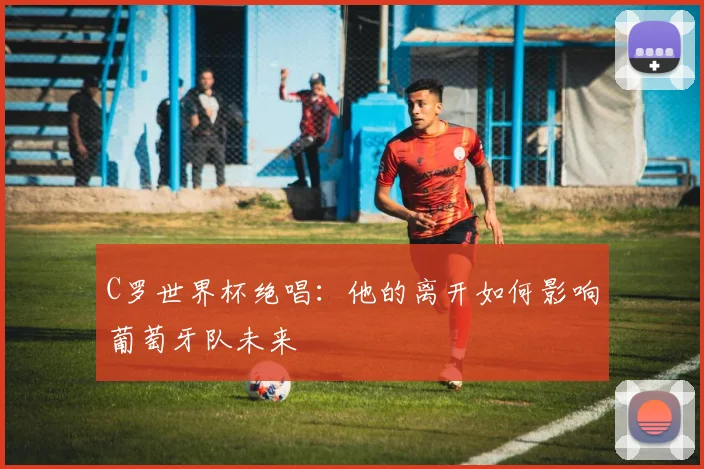 C罗世界杯绝唱：他的离开如何影响葡萄牙队未来