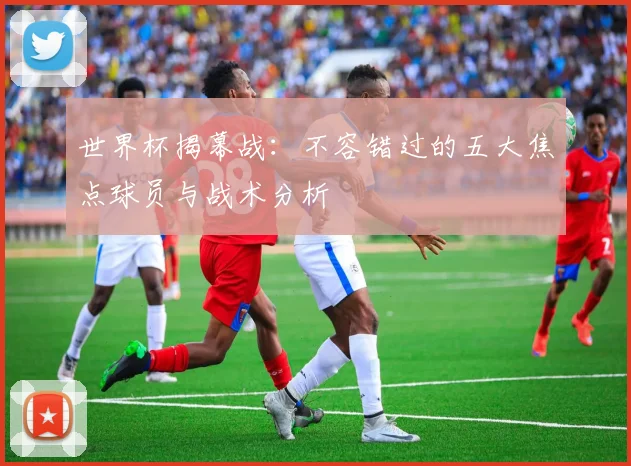 世界杯揭幕战：不容错过的五大焦点球员与战术分析