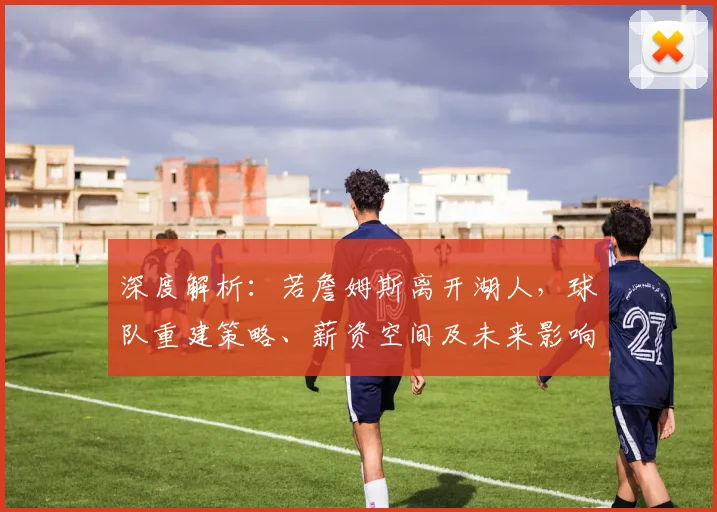 深度解析：若詹姆斯离开湖人，球队重建策略、薪资空间及未来影响全分析