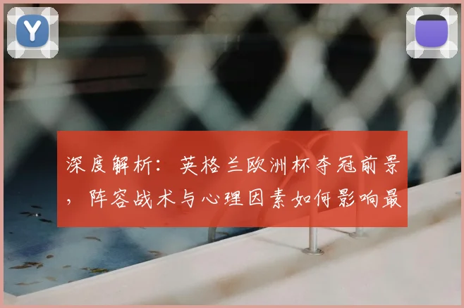 深度解析：英格兰欧洲杯夺冠前景，阵容战术与心理因素如何影响最终结果？