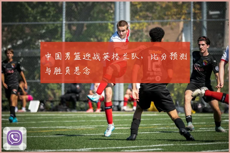 中国男篮迎战英格兰队，比分预测与胜负悬念
