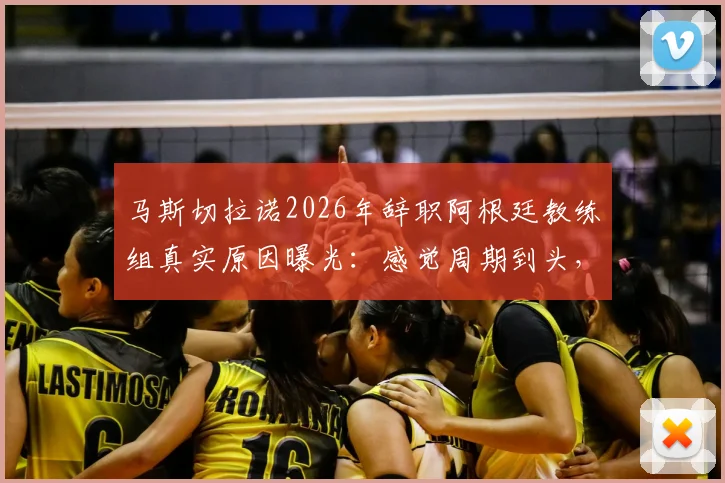 马斯切拉诺2026年辞职阿根廷教练组真实原因曝光：感觉周期到头，梅西与此无关（附内幕分析）