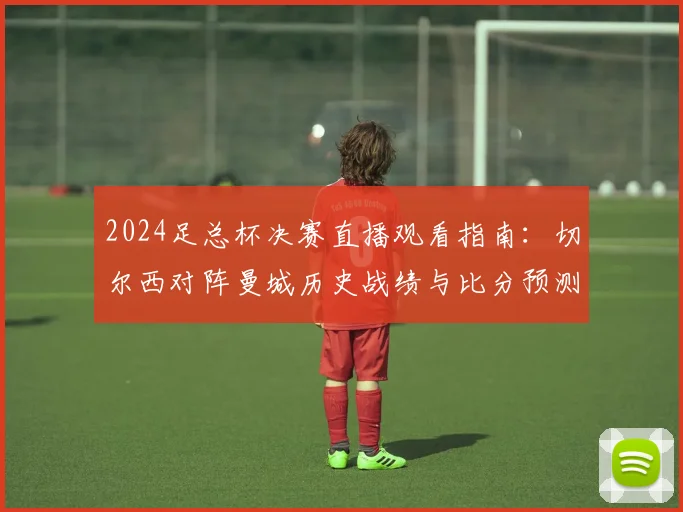 2024足总杯决赛直播观看指南：切尔西对阵曼城历史战绩与比分预测