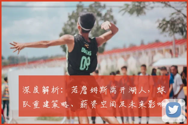 深度解析：若詹姆斯离开湖人，球队重建策略、薪资空间及未来影响全分析