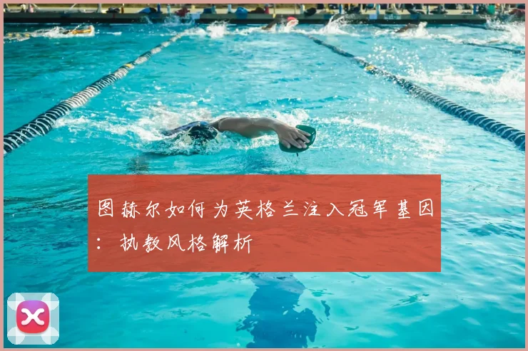 图赫尔如何为英格兰注入冠军基因:执教风格解析