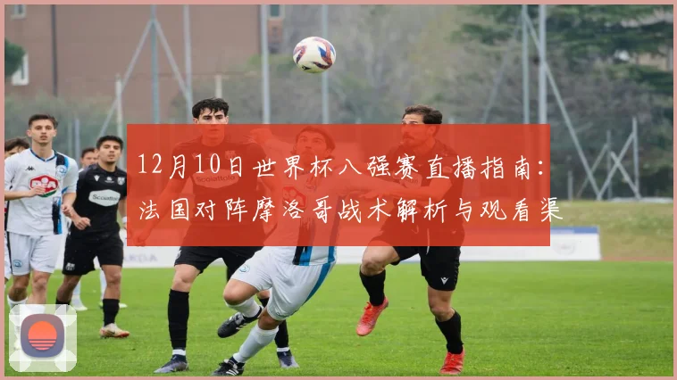 12月10日世界杯八强赛直播指南：法国对阵摩洛哥战术解析与观看渠道